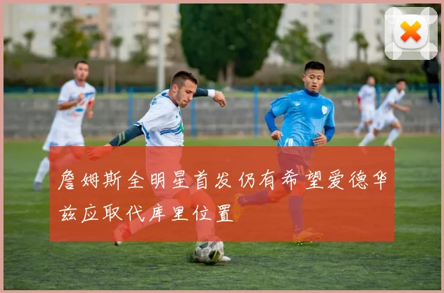 詹姆斯全明星首发仍有希望爱德华兹应取代库里位置