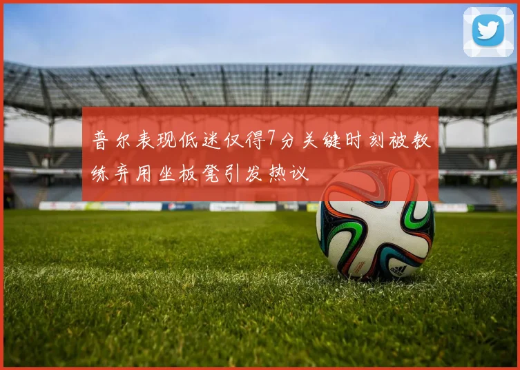 普尔表现低迷仅得7分关键时刻被教练弃用坐板凳引发热议