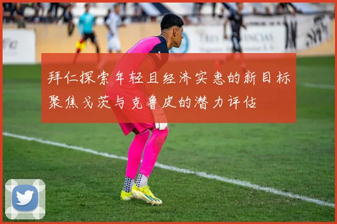 拜仁探索年轻且经济实惠的新目标聚焦戈茨与克鲁皮的潜力评估