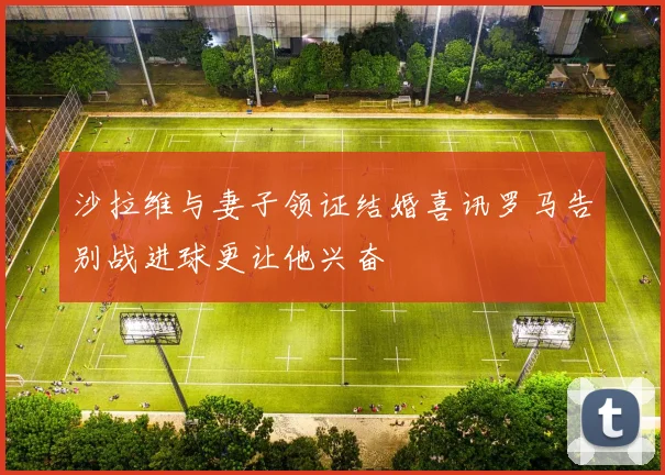 沙拉维与妻子领证结婚喜讯罗马告别战进球更让他兴奋