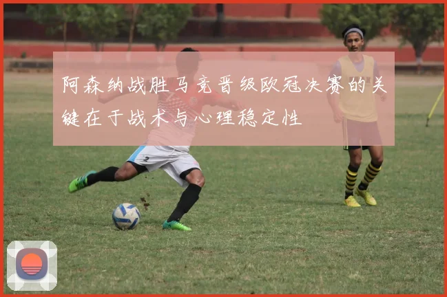 阿森纳战胜马竞晋级欧冠决赛的关键在于战术与心理稳定性