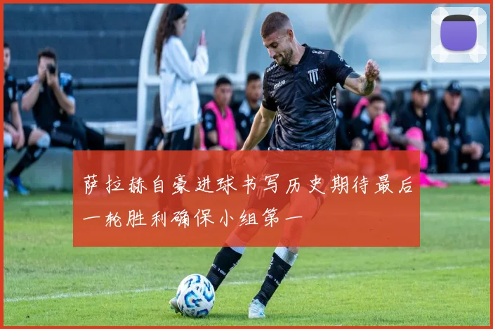 萨拉赫自豪进球书写历史期待最后一轮胜利确保小组第一