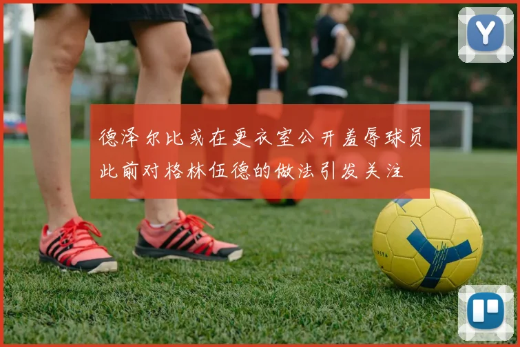德泽尔比或在更衣室公开羞辱球员此前对格林伍德的做法引发关注