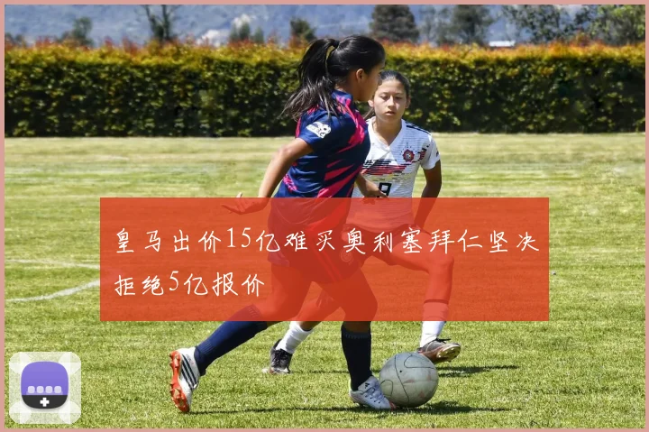 皇马出价15亿难买奥利塞拜仁坚决拒绝5亿报价