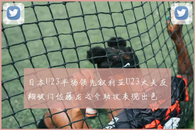 日本U23半场领先叙利亚U23大关友翔破门佐藤龙之介助攻表现出色