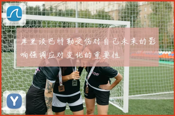 库里谈巴特勒受伤对自己未来的影响强调应对变化的重要性