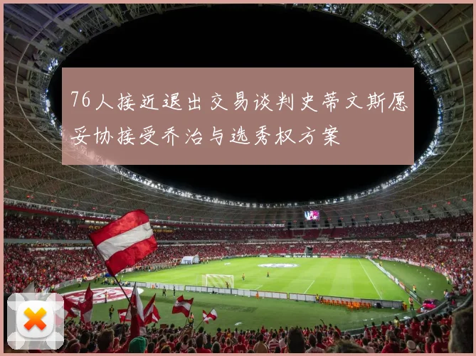 76人接近退出交易谈判史蒂文斯愿妥协接受乔治与选秀权方案
