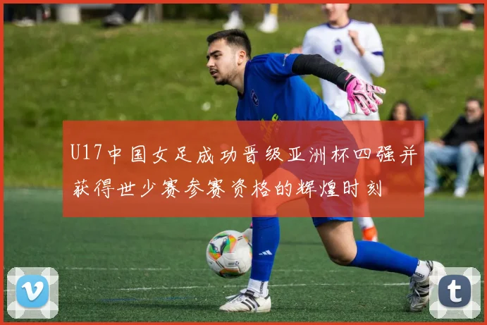 U17中国女足成功晋级亚洲杯四强并获得世少赛参赛资格的辉煌时刻