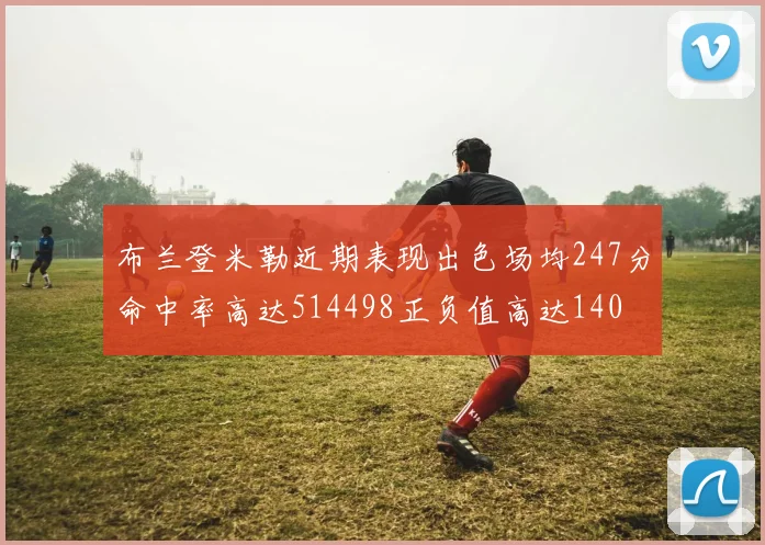 布兰登米勒近期表现出色场均247分命中率高达514498正负值高达140