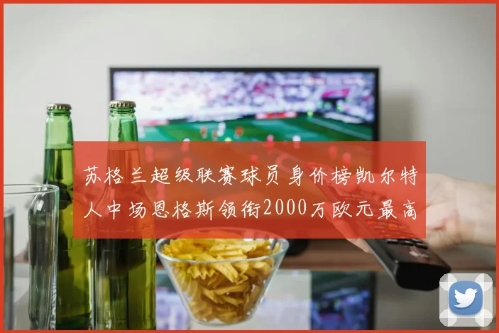 苏格兰超级联赛球员身价榜凯尔特人中场恩格斯领衔2000万欧元最高