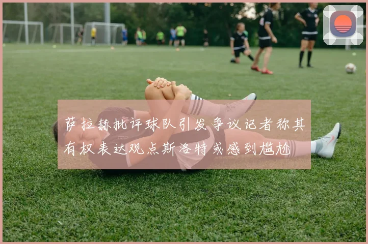 萨拉赫批评球队引发争议记者称其有权表达观点斯洛特或感到尴尬